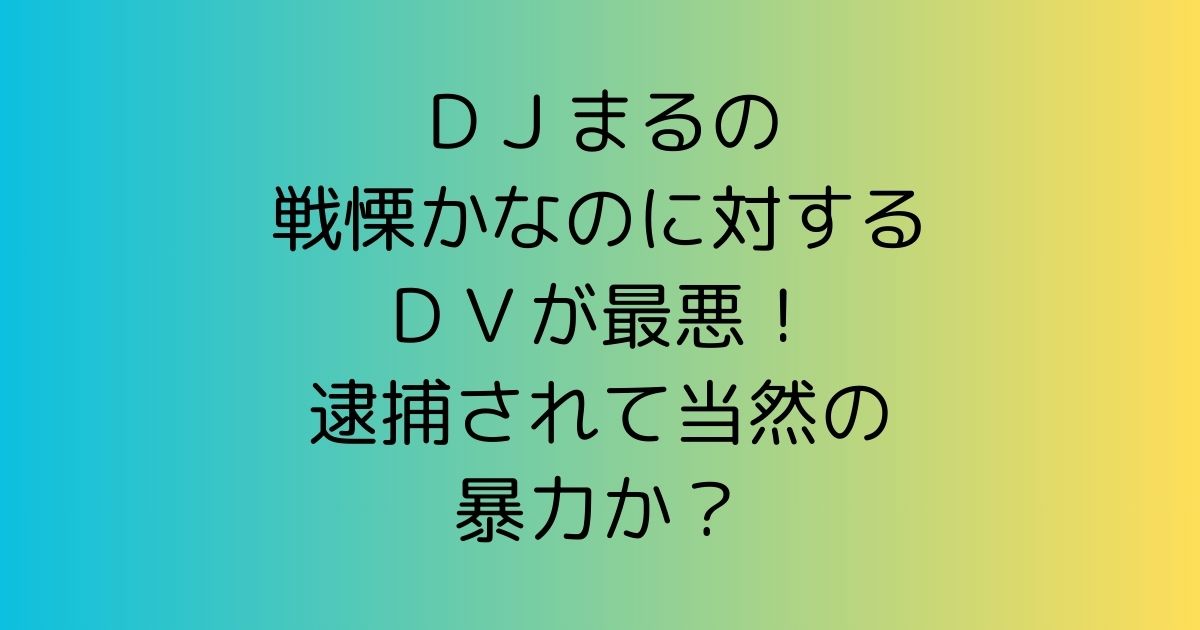 ＤＪまるの戦慄かなのに対するＤＶが最悪！逮捕されて当然の暴力か？